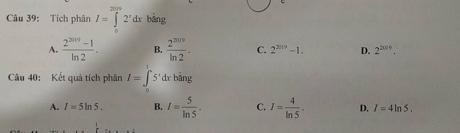 Tích phân I=∈tlimits _0^((2019)2^x)dx bằng
A.  (2^(2019)-1)/ln 2 . B.  2^(2019)/ln 2 . C. 2^(2019)-1. D. 2^(2019). 
Câu 40: Kết quả tích phân I=∈tlimits _0^(l5^x)dx bằng
A. I=5ln 5. B. I= 5/ln 5 . C. I= 4/ln 5 . D. I=4ln 5.