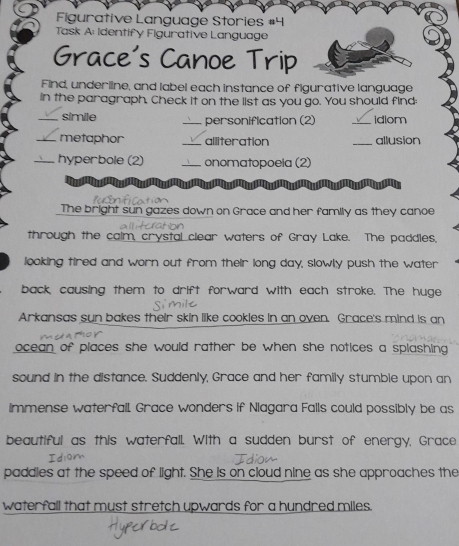 Figurative Language Stories #4 
Task A: Identify Figurative Language 
Grace's Canoe Trip 
Find, underline, and label each instance of figurative language 
in the paragraph. Check it on the list as you go. You should find 
_simile _personification (2) _idiom 
_metaphor _alliteration _allusion 
_hyperbole (2) _onomatopoeia (2) 
The bright sun gazes down on Grace and her family as they canoe 
through the calm, crystal clear waters of Gray Lake. The paddles, 
looking tired and worn out from their long day, slowly push the water 
back causing them to drift forward with each stroke. The huge 
Arkansas sun bakes their skin like cookles in an oven. Grace's mind is an 
ocean of places she would rather be when she notices a splashing. 
sound in the distance. Suddenly, Grace and her family stumble upon an 
immense waterfall. Grace wonders if Niagara Falls could possibly be as 
beautiful as this waterfall. With a sudden burst of energy, Grace 
paddles at the speed of light. She is on cloud nine as she approaches the 
waterfall that must stretch upwards for a hundred miles.