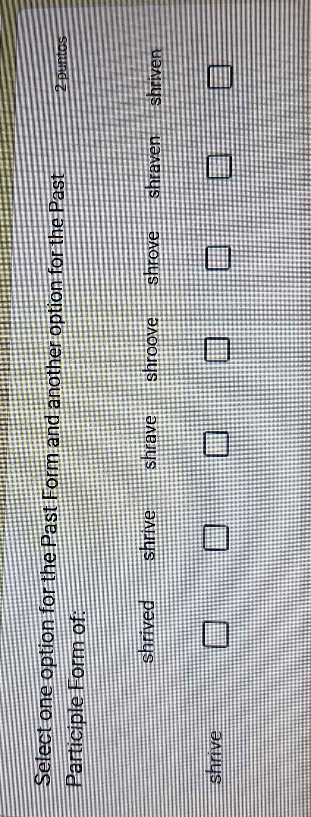 Select one option for the Past Form and another option for the Past
2 puntos
Participle Form of:
shrived shrive shrave shroove shrove shraven shriven
□ 
shrive □ □ □ □ □ □