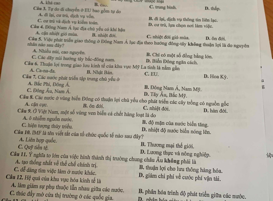 GDP thuộc lo ại
B. cao.
A. khá cao C. trung bình. D. thấp.
Câu 3. Tự do di chuyển ở EU bao gồm tự do
A. đi lại, cư trú, dịch vụ vốn. B. đi lại, dịch vụ thông tin liên lạc.
C. cư trú và dịch vụ kiểm toán. D. cư trú, lựa chọn nơi làm việc.
Câu 4. Đông Nam Á lục địa chủ yếu có khí hậu
A. cận nhiệt gió mùa. B. nhiệt đới. C. nhiệt đới gió mùa. D. ôn đới.
Cầu 5. Việc phát triển giao thông ở Đông Nam Á lục địa theo hướng đông-tây không thuận lợi là do nguyên
nhân nào sau đây?
A. Nhiều núi, cao nguyên. B. Chi có một số đồng bằng lớn.
C. Các dãy núi hướng tây bắc-đông nam. D. Biển Đông ngăn cách.
Câu 6. Thuận lợi trong giao lưu kinh tế của khu vực Mỹ La tinh là nằm gần
A. Ca-na-đa. B. Nhật Bản. C. EU. D. Hoa Kỳ.
Câu 7. Các nước phát triển tập trung chủ yếu ở
u
A. Bắc Phi, Đông Á. B. Đông Nam Á, Nam Mỹ.
g
C. Đông Âu, Nam Á. D. Tây Âu, Bắc Mỹ.
Câu 8. Các nước ở vùng biển Đông có thuận lợi chủ yếu cho phát triển các cây trồng có nguồn gốc
A. cận cực. B. ôn đới. C. nhiệt đới. D. hàn đới.
Câu 9. Ở Việt Nam, một số vùng ven biển cá chết hàng loạt là do
A. ô nhiễm nguồn nước. B. độ mặn của nước biển tăng.
C. hiện tượng thủy triều. D. nhiệt độ nước biển nóng lên.
Câu 10. IMF là tên viết tắt của tổ chức quốc tế nào sau đây?
A. Liên hợp quốc. B. Thương mại thế giới.
C. Quỹ tiền tệ. D. Lương thực và nông nghiệp.
iệu
Câu 11. Ý nghĩa to lớn của việc hình thành thị trường chung châu Âu không phải là
A. tạo thống nhất về thể chế chính trị.  B. thuận lợi cho lưu thông hàng hóa.
C. đễ dàng tìm việc làm ở nước khác. D. giảm chi phí về cước phí vận tải.
Câu 12. Hệ quả của khu vực hóa kinh tế là
A. làm giảm sự phụ thuộc lẫn nhau giữa các nước. B. phân hóa trình độ phát triển giữa các nước.
C. thúc đầy mở cửa thị trường ở các quốc gia.  D  phân hóa gi