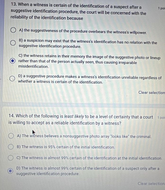 When a witness is certain of the identification of a suspect after a 1 poi
suggestive identification procedure, the court will be concerned with the
reliability of the identification because
A) the suggestiveness of the procedure overbears the witness's willpower.
B) a suspicion may exist that the witness's identification has no relation with the
suggestive identification procedure.
C) the witness retains in their memory the image of the suggestive photo or lineup
rather than that of the person actually seen, thus causing irreparable
misidentification.
D) a suggestive procedure makes a witness's identification unreliable regardless of
whether a witness is certain of the identification.
Clear selection
14. Which of the following is least likely to be a level of certainty that a court 1 poi
is willing to accept as a reliable identification by a witness?
A) The witness believes a nonsuggestive photo array "looks like" the criminal.
B) The witness is 95% certain of the initial identification.
C) The witness is almost 99% certain of the identification at the initial identification.
D) The witness is almost 99% certain of the identification of a suspect only after a
suggestive identification procedure.
Clear selection