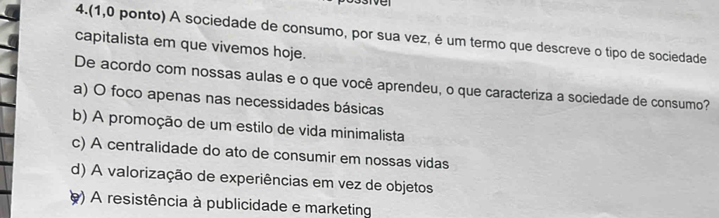 sive
4.(1,0 ponto) A sociedade de consumo, por sua vez, é um termo que descreve o tipo de sociedade
capitalista em que vivemos hoje.
De acordo com nossas aulas e o que você aprendeu, o que caracteriza a sociedade de consumo?
a) O foco apenas nas necessidades básicas
b) A promoção de um estilo de vida minimalista
c) A centralidade do ato de consumir em nossas vidas
d) A valorização de experiências em vez de objetos
e) A resistência à publicidade e marketing