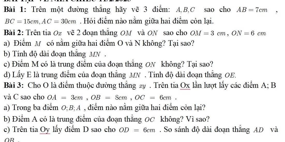 Trên một đường thẳng hãy vẽ 3 điểm: A, B, C sao cho AB=7cm
BC=15cm, AC=30cm. Hỏi điểm nào nằm giữa hai điểm còn lại. 
Bài 2: Trên tia Ox vẽ 2 đoạn thẳng OM và ON sao cho OM=3cm, ON=6cm
a) Điểm M có nằm giữa hai điểm O và N không? Tại sao? 
b) Tính độ dài đoạn thắng MN. 
c) Điểm M có là trung điểm của đoạn thẳng ON không? Tại sao? 
d) Lấy E là trung điểm của đoạn thắng MN. Tính độ dài đoạn thắng OE. 
Bài 3: Cho O là điểm thuộc đường thắng xy. Trên tia Ox lần lượt lấy các điểm A; B
và C sao cho OA=3cm, OB=8cm, OC=6cm. 
a) Trong ba điểm O; B;A , điểm nào nằm giữa hai điểm còn lại? 
b) Điểm A có là trung điểm của đoạn thẳng 0C không? Vì sao? 
c) Trên tia Oy lấy điểm D sao cho OD=6cm. So sánh độ dài đoạn thắng AD và
OB