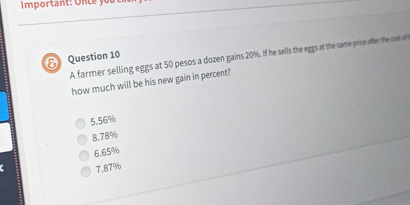 Important: Once you
Question 10 A farmer selling eggs at 50 pesos a dozen gains 20%. If he sells the eggs at the same price after the cost of t
how much will be his new gain in percent?
5.56%
8. 78%
6. 65%
7. 87%