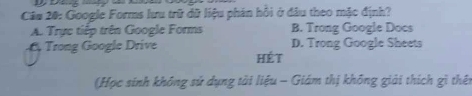 Google Forms lưu trữ dữ liệu phán hồi ở đầu theo mặc định?
A. Trực tiếp trên Google Forms B. Trong Google Docs
6 Trong Google Drive D. Trong Google Sheets
hét
(Học sinh không sử dụng tài liệu - Giám thị không giải thích gì thên