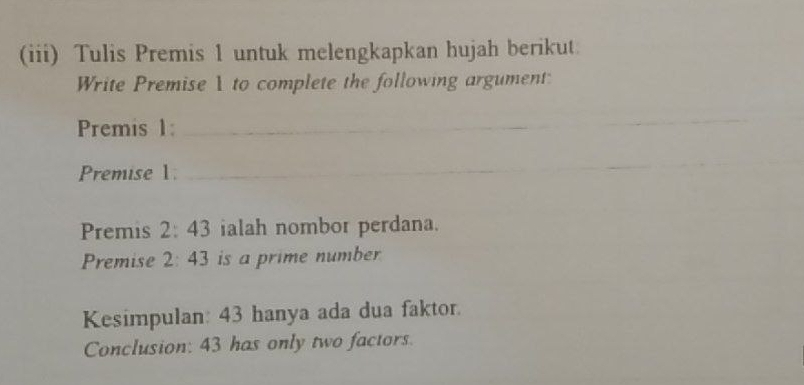 (iii) Tulis Premis 1 untuk melengkapkan hujah berikut 
Write Premise 1 to complete the following argument: 
Premis 1:_ 
_ 
Premise 1. 
_ 
_ 
_ 
Premis 2:43 ialah nombor perdana. 
Premise 2:43 is a prime number 
Kesimpulan: 43 hanya ada dua faktor. 
Conclusion: 43 has only two factors.