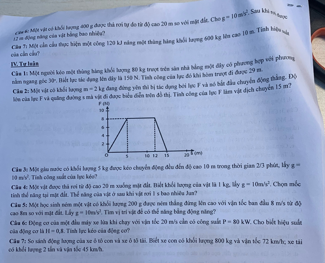 Cầu 6: Một vật có khối lượng 400 g được thả rơi tự do từ độ cao 20 m so với mặt đất. Cho g=10m/s^2. * Sau khi rơi được
12 m động năng của vật bằng bao nhiêu?
Câu 7: Một cần cầu thực hiện một công 120 kJ nâng một thùng hàng khối lượng 600 kg lên cao 10 m. Tính hiệu vất
của cần cầu?
IV. Tự luận
Câu 1: Một người kéo một thùng hàng khối lượng 80 kg trượt trên sàn nhà bằng một dây có phương hợp với phương
nằm ngang góc 30° P. Biết lực tác dụng lên dây là 150 N. Tính công của lực đó khi hòm trượt đi được 29 m.
Câu 2: Một vật có khối lượng m=2kg đang đứng yên thì bị tác dụng bởi lực F và nó bắt đầu chuyển động thẳng. Độ
lớn của lực F và quãng đường s mà vật đi được biểu diễn trên đồ thị. Tính công của lực F làm vật dịch chuyển 15 m?
Câu 3: Một gàu nước có khối lượng 5 kg được kéo chuyển động đều đến độ cao 10 m trong thời gian 2/3 phút, lấy g=
10m/s^2. Tính công suất của lực kéo?
Câu 4: Một vật được thả rơi từ độ cao 20 m xuống mặt đất. Biết khối lượng của vật là 1 kg, lấy g=10m/s^2. Chọn mốc
tính thế năng tại mặt đất. Thế năng của vật ở sau khi vật rơi 1 s bao nhiêu Jun?
Câu 5: Một học sinh ném một vật có khối lượng 200 g được ném thẳng đứng lên cao với vận tốc ban đầu 8 m/s từ độ
cao 8m so với mặt đất. Lấy g=10m/s^2. Tìm vị trí vật để có thế năng bằng động năng?
Câu 6: Động cơ của một đầu máy xe lửa khi chạy với vận tốc 20 m/s cần có công suất P=80kW. : Cho biết hiệu suất
của động cơ là H=0,8. Tính lực kéo của động cơ?
Câu 7: So sánh động lượng của xe ô tô con và xe ô tô tải. Biết xe con có khối lượng 800 kg và vận tốc 72 km/h; xe tải
có khối lượng 2 tấn và vận tốc 45 km/h.