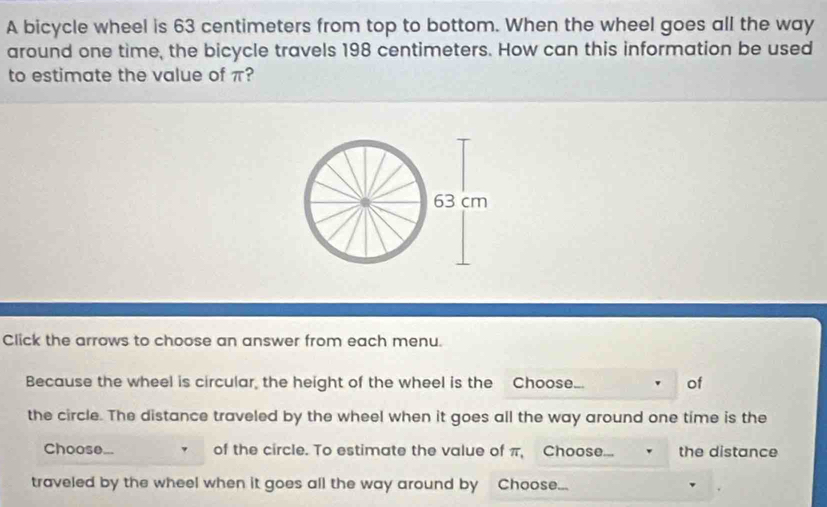 A bicycle wheel is 63 centimeters from top to bottom. When the wheel goes all the way 
around one time, the bicycle travels 198 centimeters. How can this information be used 
to estimate the value of π? 
Click the arrows to choose an answer from each menu. 
Because the wheel is circular, the height of the wheel is the Choose... of 
the circle. The distance traveled by the wheel when it goes all the way around one time is the 
Choose... of the circle. To estimate the value of π, Choose... the distance 
traveled by the wheel when it goes all the way around by Choose...