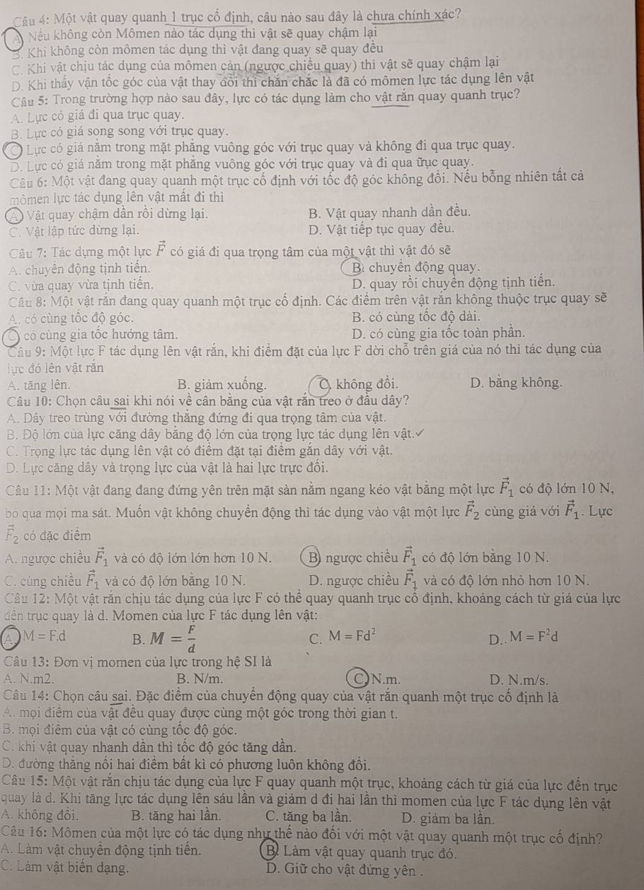 Một vật quay quanh 1 trục cổ định, câu nào sau đây là chưa chính xác?
A Nếu không còn Mômen nào tác dụng thì vật sẽ quay chậm lại
3. Khi không còn mômen tác dụng thì vật đang quay sẽ quay đều
C. Khi vật chịu tác dụng của mômen cản (ngược chiều quay) thì vật sẽ quay chậm lại
D. Khi thấy vận tốc góc của vật thay đôi thỉ chăn chắc là đã có mômen lực tác dụng lên vật
Câu 5: Trong trường hợp nào sau đây, lực có tác dụng làm cho vật rắn quay quanh trục?
A. Lực có giá đi qua trục quay.
B. Lực có giá song song với trục quay.
Lực có giá năm trong mặt phăng vuông góc với trục quay và không đi qua trục quay.
D. Lực có giá năm trong mặt phăng vuông góc với trục quay và đi qua ữục quay.
Câu 6: Một vật đang quay quanh một trục cố định với tốc độ góc không đổi. Nếu bỗng nhiên tất cả
mômen lực tác dụng lên vật mất đi thì
A Vật quay chậm dần rồi dừng lại. B. Vật quay nhanh dần đều.
C. Vật lập tức dừng lại. D. Vật tiếp tục quay đều.
Câu 7: Tác dựng một lực vector F có giá đi qua trọng tâm của một vật thì vật đó sẽ
A. chuyển động tịnh tiến. B chuyển động quay.
C. vừa quay vừa tịnh tiến. D. quay rồi chuyển động tịnh tiến.
Câu 8: Một vật rắn đang quay quanh một trục cố định. Các điểm trên vật rắn không thuộc trục quay sẽ
A. có cùng tốc độ góc. B. có cùng tốc độ dài.
Ó có cùng gia tốc hướng tâm. D. có cùng gia tốc toàn phần.
Câu 9: Một lực F tác dụng lên vật rắn, khi điểm đặt của lực F dời chỗ trên giá của nó thì tác dụng của
lực đó lên vật răn
A. tāng lên. B. giảm xuống. C. không đồi D. bằng không.
Câu 10: Chọn câu sai khi nói về cân bằng của vật rắn treo ở đầu dây?
A. Dây treo trùng , vi đường thăng đứng đi qua trọng tâm của vật.
B. Độ lớn của lực căng dây bằng độ lớn của trọng lực tác dụng lên vật.
C. Trọng lực tác dụng lên vật có điểm đặt tại điểm gắn dây với vật.
D. Lực căng dây và trọng lực của vật là hai lực trực đối.
Câu 11: Một vật đang đang đứng yên trên mặt sản nằm ngang kéo vật bằng một lực vector F_1 có độ lớn 10 N,
bo qua mọi ma sát. Muốn vật không chuyển động thì tác dụng vào vật một lực vector F_2 cùng giá với vector F_1. Lực
vector F_2 có đặc điểm
A. ngược chiều vector F_1 và có độ lớn lớn hơn 10 N. B ngược chiều vector F_1 có độ lớn bằng 10 N.
C. cùng chiều vector F_1 và có độ lớn bằng 10 N. D. ngược chiều vector F_1 và có độ lớn nhỏ hơn 10 N.
Câu 12: Một vật rắn chịu tác dụng của lực F có thể quay quanh trục cổ định, khoảng cách từ giá của lực
đdến trục quay là d. Momen của lực F tác dụng lên vật:
C. M=Fd^2
A M=F.d B. M= F/d  D.. M=F^2d
Câu 13: Đơn vị momen của lực trong hệ SI là
A. N.m2. B. N/m. C)N.m. D. N.m/s.
Câu 14: Chọn câu sại. Đặc điểm của chuyển động quay của vật rắn quanh một trục cố định là
A. mọi điểm của vật đều quay được cùng một góc trong thời gian t.
B. mọi điểm của vật có cùng tốc độ góc.
C. khi vật quay nhanh dần thì tốc độ góc tăng dần.
D. đường thăng nổi hai điểm bất kì có phương luôn không đổi.
Câu 15: Một vật rắn chịu tác dụng của lực F quay quanh một trục, khoảng cách từ giá của lực đến trục
quay là d. Khi tăng lực tác dụng lên sáu lần và giảm d đi hai lần thì momen của lực F tác dụng lên vật
A. không đồi. B. tăng hai lần. C. tăng ba lần. D. giảm ba lần.
Câu 16: Mômen của một lực có tác dụng như thế nào đối với một vật quay quanh một trục cố định?
A. Làm vật chuyền động tịnh tiền. B Làm vật quay quanh trục đó.
C. Làm vật biển dạng.  D. Giữ cho vật đứng yên .