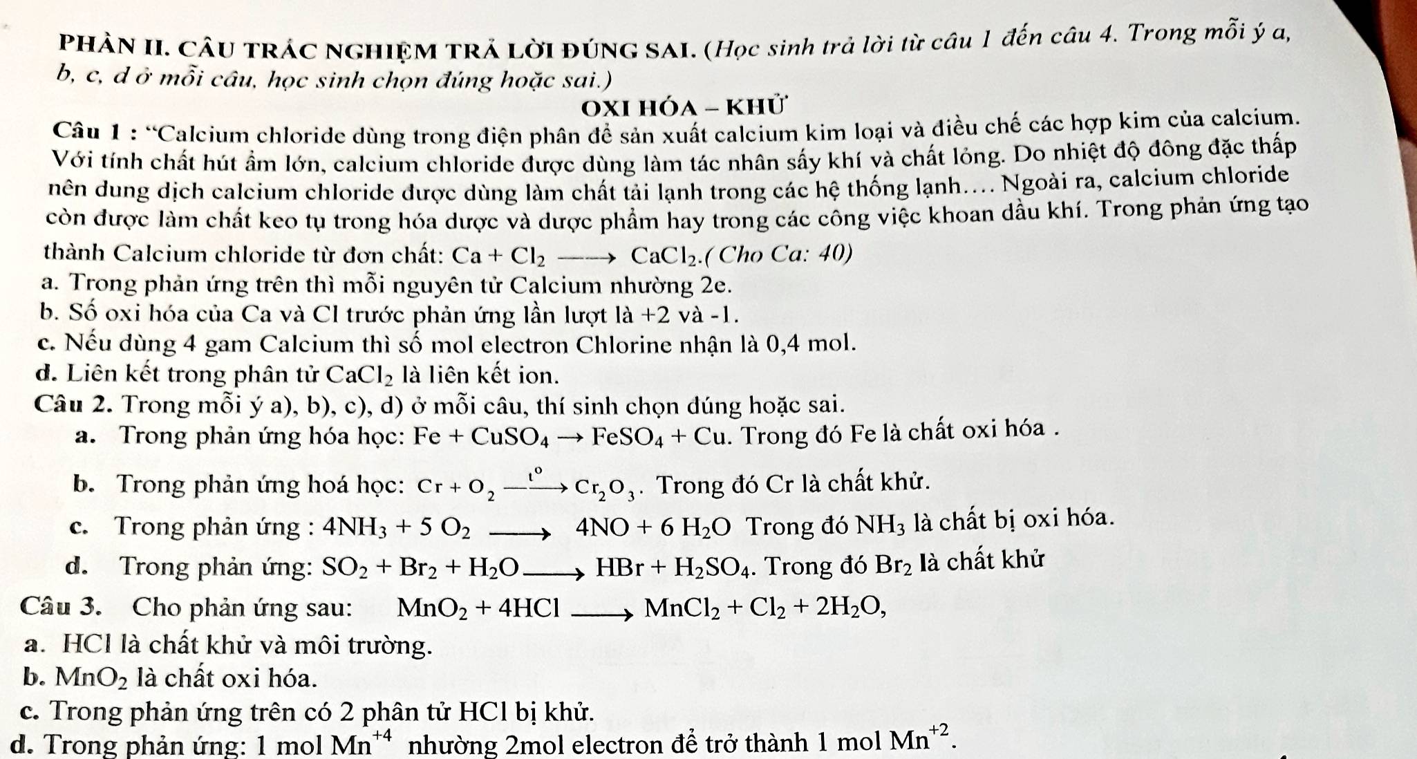 PHÀN II. CÂU TRÁC NGHIỆM TRẢ LờI ĐÚNG SAI. (Học sinh trả lời từ câu 1 đến câu 4. Trong mỗi ý a,
b, c, d ở mỗi câu, học sinh chọn đúng hoặc sai.)
0xi hóa - khử
Câu 1 : “Calcium chloride dùng trong điện phân để sản xuất calcium kim loại và điều chế các hợp kim của calcium.
Với tính chất hút ẩm lớn, calcium chloride được dùng làm tác nhân sấy khí và chất lỏng. Do nhiệt độ đông đặc thấp
nên dung dịch calcium chloride được dùng làm chất tải lạnh trong các hệ thống lạnh.... Ngoài ra, calcium chloride
còn được làm chất keo tụ trong hóa dược và dược phẩm hay trong các công việc khoan dầu khí. Trong phản ứng tạo
thành Calcium chloride từ đơn chất: Ca+Cl_2to CaCl_2 ( Cho Ca: 40)
a. Trong phản ứng trên thì mỗi nguyên tử Calcium nhường 2e.
b. Số oxi hóa của Ca và Cl trước phản ứng lần lượt la+2 va-1.
c. Nếu dùng 4 gam Calcium thì số mol electron Chlorine nhận là 0,4 mol.
d. Liên kết trong phân tử CaCl_2 là liên kết ion.
Câu 2. Trong mỗi ý a), b), c), d) ở mỗi câu, thí sinh chọn đúng hoặc sai.
a. Trong phản ứng hóa học: Fe+CuSO_4to FeSO_4+Cu. Trong đó Fe là chất oxi hóa.
b. Trong phản ứng hoá học: Cr+O_2xrightarrow I°Cr_2O_3. Trong đó Cr là chất khử.
c. Trong phản ứng : 4NH_3+5O_2to 4NO+6H_2O Trong đó NH_3 là chất bị oxi hóa.
d. Trong phản ứng: SO_2+Br_2+H_2Oto HBr+H_2SO_4. Trong đó Br_2 là chất khử
Câu 3. Cho phản ứng sau: MnO_2+4HClto MnCl_2+Cl_2+2H_2O,
a. HCl là chất khử và môi trường.
b. MnO_2 là chất oxi hóa.
c. Trong phản ứng trên có 2 phân tử HCl bị khử.
d. Trong phản ứng: 1 mol Mn^(+4) nhường 2mol electron để trở thành 1 mol Mn^(+2).