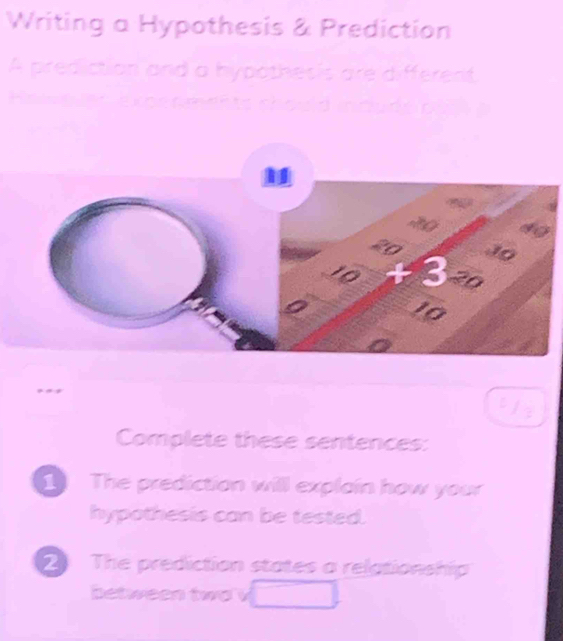 Writing a Hypothesis & Prediction 
A prediction and a hypothesis are different 
H er expe n ments should idude b at 
Complete these sentences: 
1 The prediction will explain how your 
hypothesis can be tested. 
2 The prediction states a relationship 
between two v