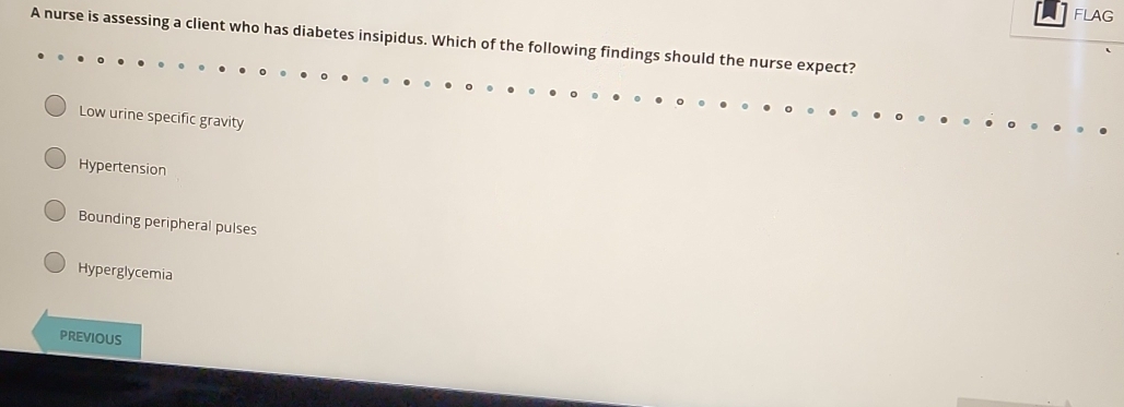 FLAG
A nurse is assessing a client who has diabetes insipidus. Which of the following findings should the nurse expect?
Low urine specific gravity
Hypertension
Bounding peripheral pulses
Hyperglycemia
PREVIOUS