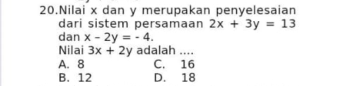 Nilai x dan y merupakan penyelesaian
dari sistem persamaan 2x+3y=13
dan x-2y=-4. 
Nilai 3x+2y adalah ....
A. 8 C. 16
B. 12 D. 18