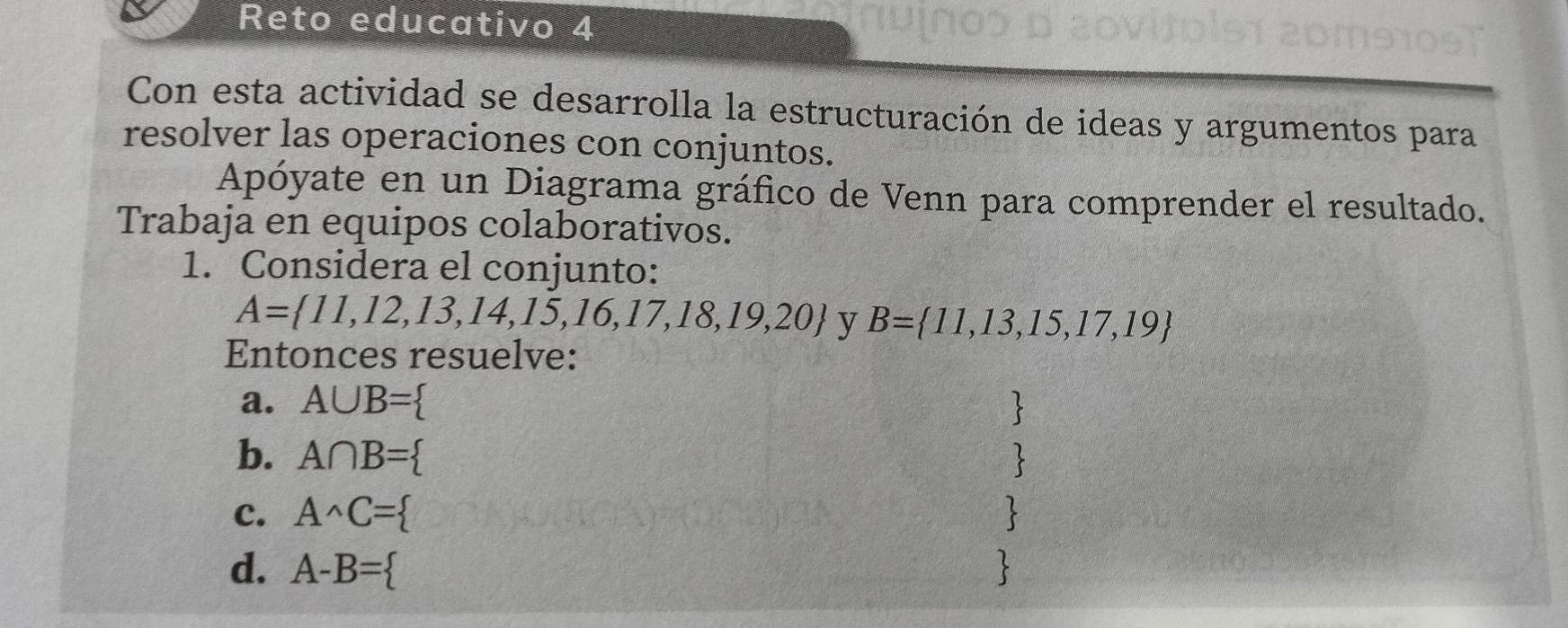 Reto educativo 4 
Con esta actividad se desarrolla la estructuración de ideas y argumentos para 
resolver las operaciones con conjuntos. 
Apóyate en un Diagrama gráfico de Venn para comprender el resultado. 
Trabaja en equipos colaborativos. 
1. Considera el conjunto:
A= 11,12,13,14,15,16,17,18,19,20 y B= 11,13,15,17,19
Entonces resuelve: 
a. A∪ B=
b. A∩ B=
c. A^(wedge)C=
d. A-B=