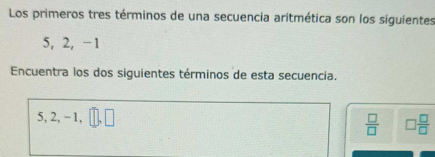 Los primeros tres términos de una secuencia aritmética son los siguientes
5, 2, -1
Encuentra los dos siguientes términos de esta secuencia.
5, 2, −1,
 □ /□   □  □ /□  