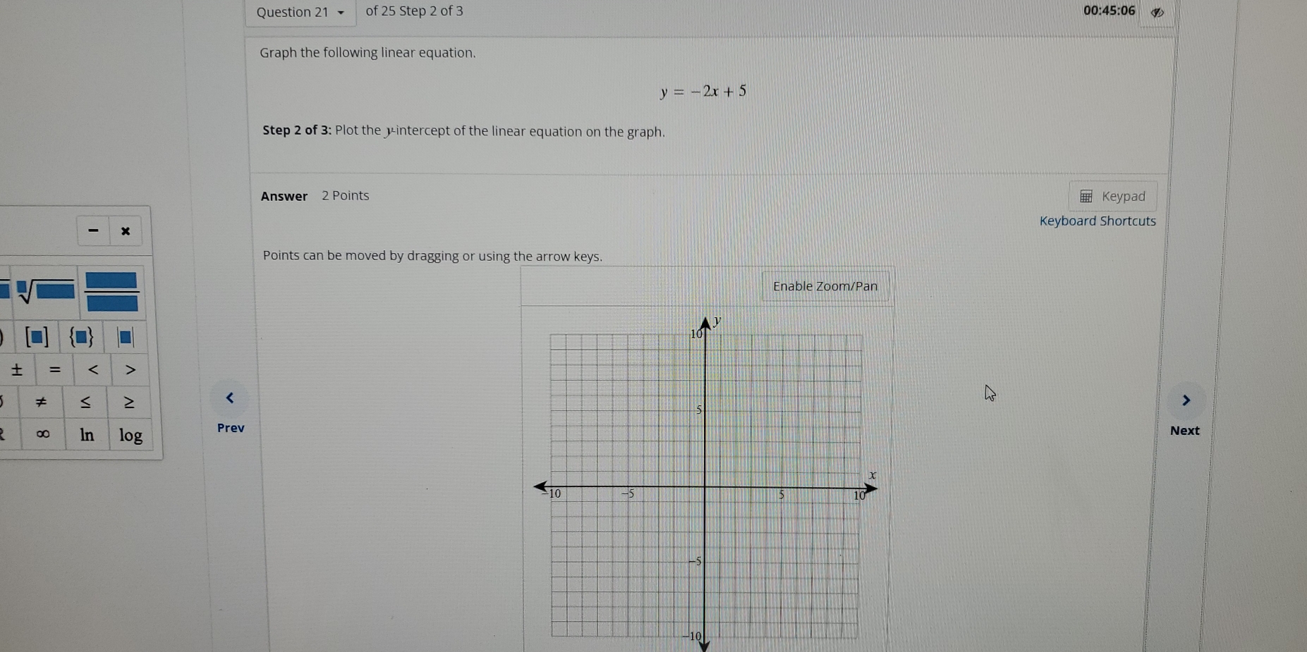 00:45:06 
Graph the following linear equation.
y=-2x+5
Step 2 of 3: Plot the yintercept of the linear equation on the graph. 
Answer 2 Points Keypad 
Keyboard Shortcuts 

Points can be moved by dragging or using the arrow keys. 
Enable Zoom/Pan 
= < > 
≠ 
2 
< 
∞ ln log PrevNext 
10