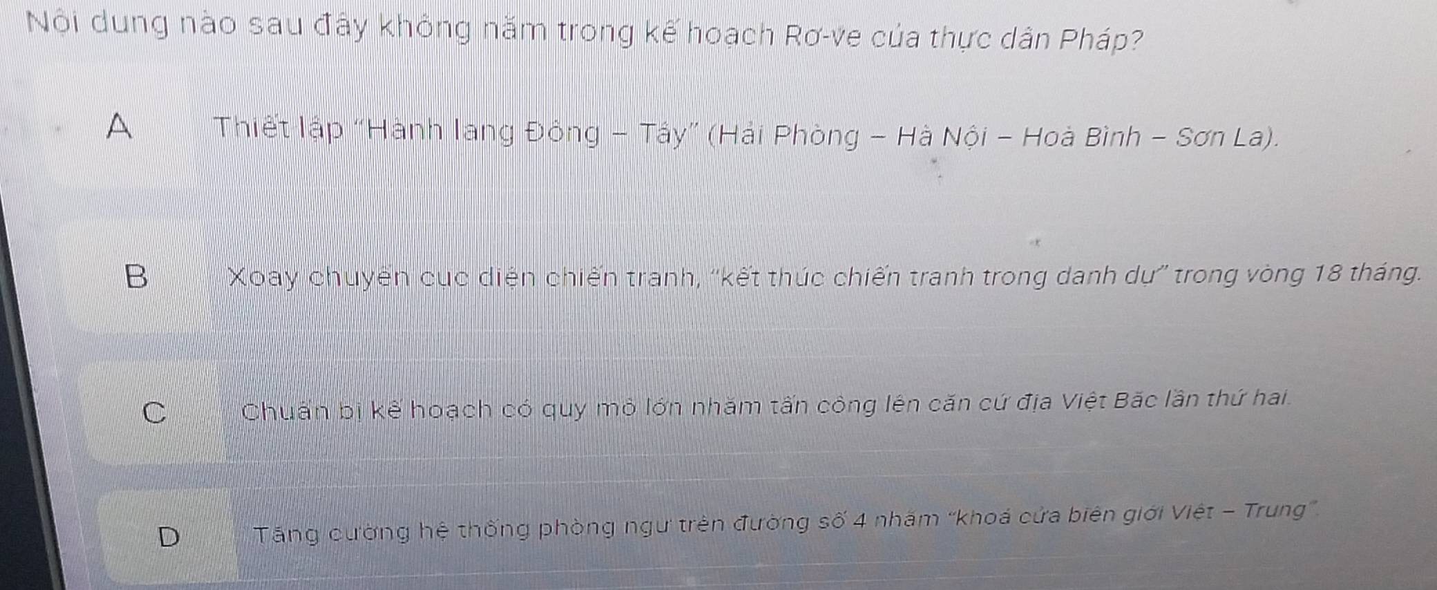 Nội dung nào sau đây không năm trong kế hoạch Rơ-ve của thực dân Pháp?
A Thiết lập “Hành lang Đông - Tây” (Hải Phòng - Hà Nội - Hoà Bình - Sơn La).
B Xoay chuyến cục diện chiến tranh, ''kết thúc chiến tranh trong danh dự'' trong vòng 18 tháng.
C Chuẩn bị kế hoạch có quy mô lớn nhăm tấn công lên căn cứ địa Việt Bắc lần thứ hai.
D Tăng cường hệ thống phòng ngư trên đường số 4 nhăm “khoá cửa biên giới Việt - Trung”.