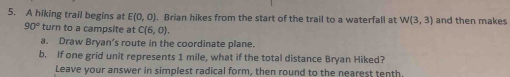 A hiking trail begins at E(0,0). Brian hikes from the start of the trail to a waterfall at W(3,3) and then makes
90° turn to a campsite at C(6,0). 
a. Draw Bryan’s route in the coordinate plane. 
b. If one grid unit represents 1 mile, what if the total distance Bryan Hiked? 
Leave your answer in simplest radical form, then round to the nearest tenth.