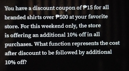 You have a discount coupon of P15 for all 
branded shirts over 500 at your favorite 
store. For this weekend only, the store 
is offering an additional 10% off in all 
purchases. What function represents the cost 
after discount to be followed by additional
10% off?