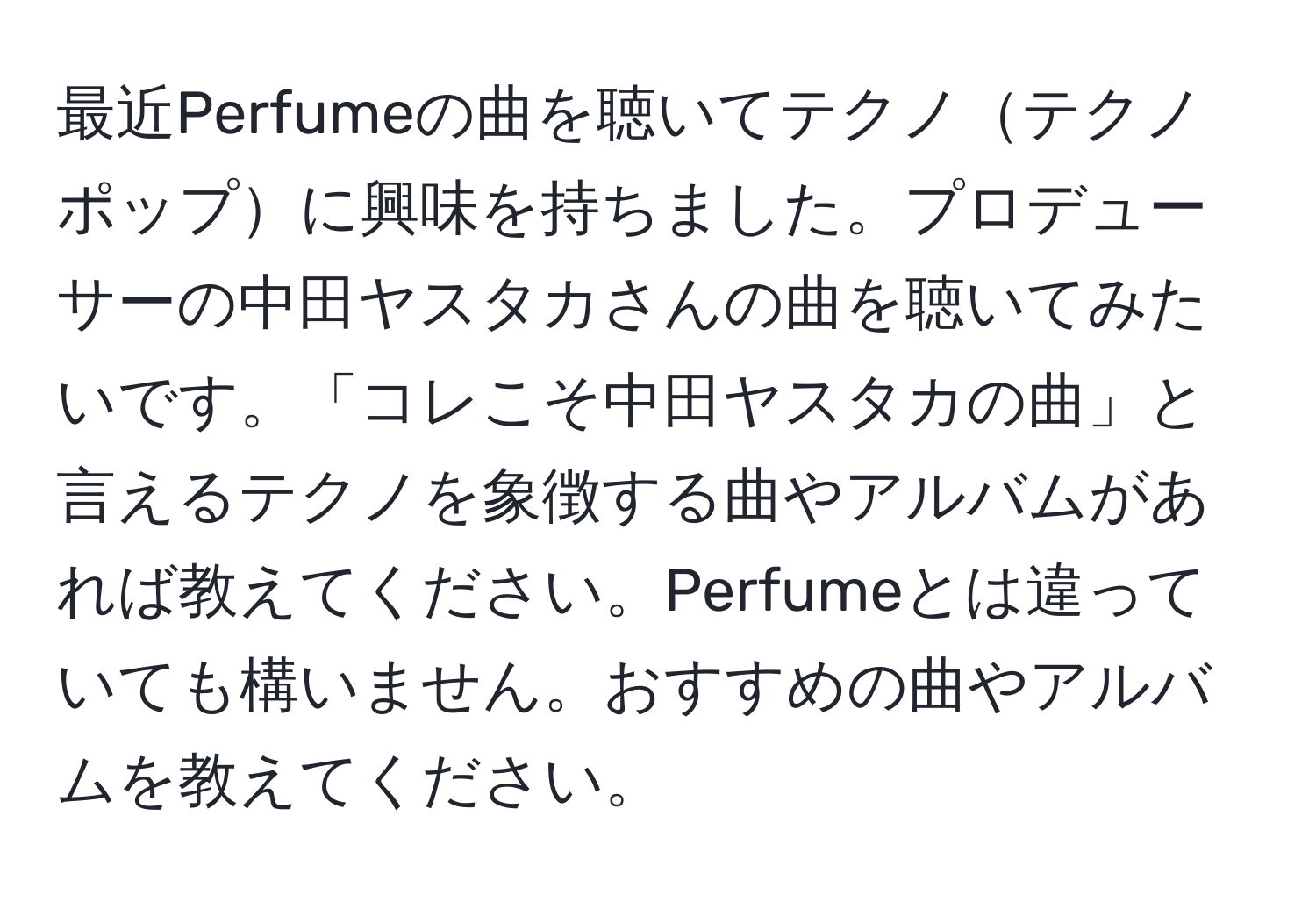 最近Perfumeの曲を聴いてテクノテクノポップに興味を持ちました。プロデューサーの中田ヤスタカさんの曲を聴いてみたいです。「コレこそ中田ヤスタカの曲」と言えるテクノを象徴する曲やアルバムがあれば教えてください。Perfumeとは違っていても構いません。おすすめの曲やアルバムを教えてください。