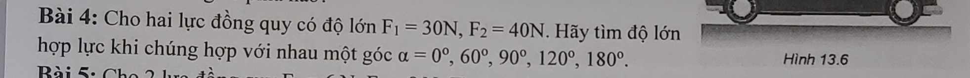 Cho hai lực đồng quy có độ lớn F_1=30N, F_2=40N. Hãy tìm độ lớn 
hợp lực khi chúng hợp với nhau một góc alpha =0°, 60°, 90°, 120°, 180°. Hình 13.6
B à i 5 : C