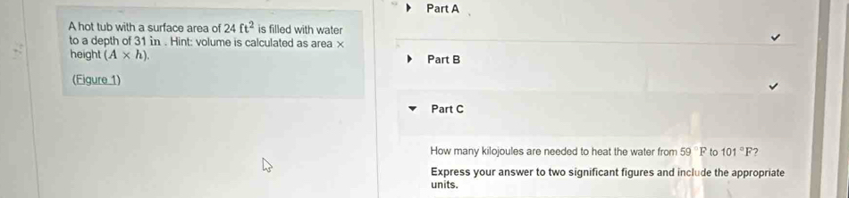 A hot tub with a surface area of 24ft^2 is filled with water 
to a depth of 31 in. Hint: volume is calculated as area × 
height (A* h). Part B 
(Figure 1) 
Part C 
How many kilojoules are needed to heat the water from 59°F to 101°F
Express your answer to two significant figures and include the appropriate 
units.