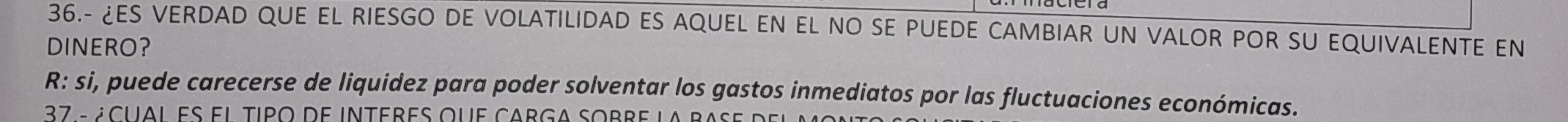 36.- ¿ES VERDAD QUE EL RIESGO DE VOLATILIDAD ES AQUEL EN EL NO SE PUEDE CAMBIAR UN VALOR POR SU EQUIVALENTE EN 
DINERO? 
R: si, puede carecerse de liquidez para poder solventar los gastos inmediatos por las fluctuaciones económicas. 
37 - écual es el tipo de interes que carga sobre la b a s d