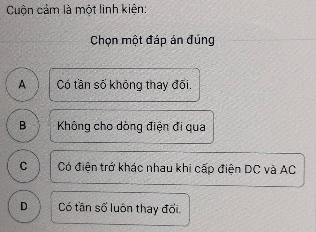 Cuộn cảm là một linh kiện:
Chọn một đáp án đúng
A Có tần số không thay đổi.
B Không cho dòng điện đi qua
C Có điện trở khác nhau khi cấp điện DC và AC
D Có tần số luôn thay đổi.