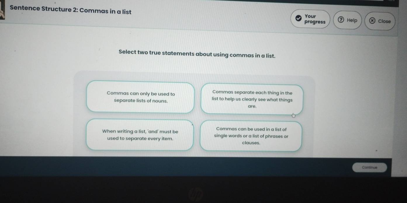 Sentence Structure 2: Commas in a list Your
progress Help Close
Select two true statements about using commas in a list.
Commas can only be used to Commas separate each thing in the
separate lists of nouns.
list to help us clearly see what things
are.
When writing a list, 'and' must be
Commas can be used in a list of
used to separate every item.
single words or a list of phrases or
clauses.
Continue