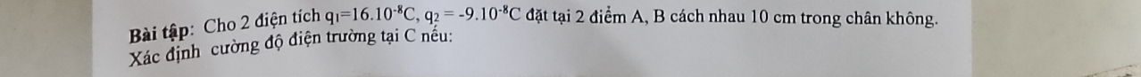 Bi tập: Cho 2 điện tích q_1=16.10^(-8)C, q_2=-9.10^(-8)C đặt tại 2 điểm A, B cách nhau 10 cm trong chân không. 
Xác định cường độ điện trường tại C nếu: