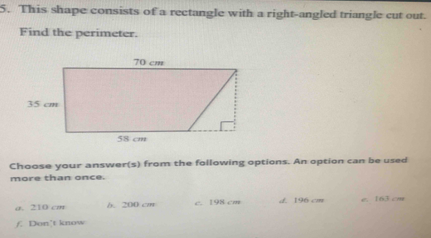 This shape consists of a rectangle with a right-angled triangle cut out.
Find the perimeter.
Choose your answer(s) from the following options. An option can be used
more than once.
a. 210 cm b. 200 cm c. 198 cm d. 196 cm e. 163 cm
f. Don’t know