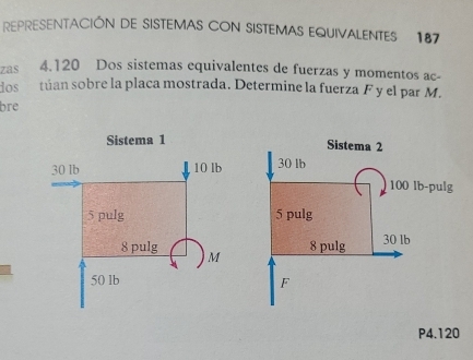 REPRESENTACIÓN DE SISTEMAS CON SISTEMAS EQUIVALENTES 187
zas 4.120 Dos sistemas equivalentes de fuerzas y momentos ac- 
dos túan sobre la placa mostrada. Determine la fuerza F y el par M. 
bre 

I
P4.120