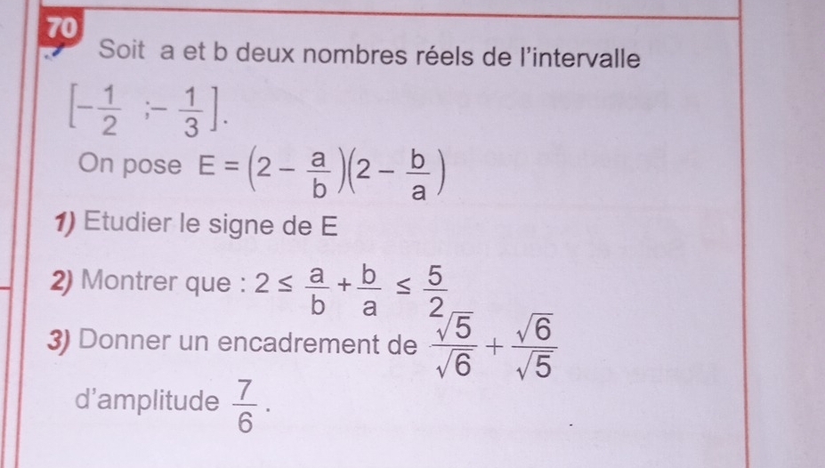 Soit a et b deux nombres réels de l'intervalle
[- 1/2 ;- 1/3 ]. 
On pose E=(2- a/b )(2- b/a )
1) Etudier le signe de E 
2) Montrer que : 2≤  a/b + b/a ≤  5/2 
3) Donner un encadrement de  sqrt(5)/sqrt(6) + sqrt(6)/sqrt(5) 
d'amplitude  7/6 .