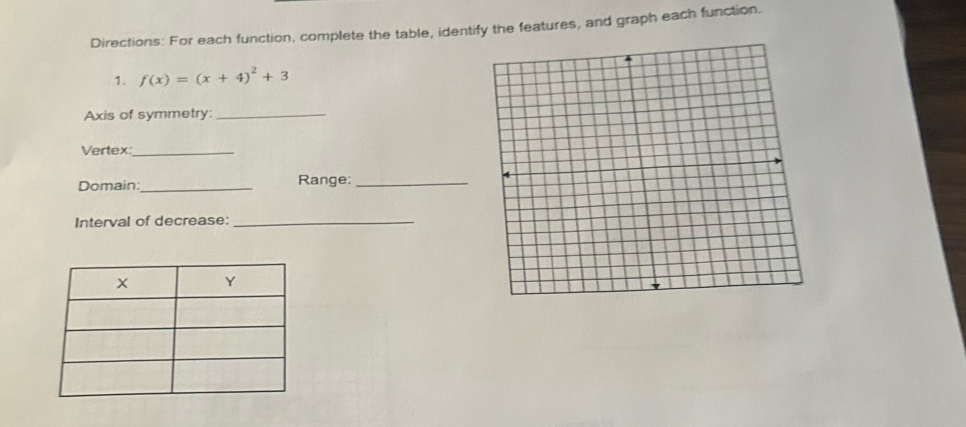 Directions: For each function, complete the table, identify the features, and graph each function. 
1. f(x)=(x+4)^2+3
Axis of symmetry:_ 
Vertex:_ 
Domain:_ Range:_ 
Interval of decrease:_