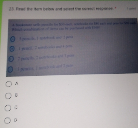 Read the item below and select the correct response. " 1 point
A bookstore sells pencils for $30 each, notebooks for $80 each and pres for $66 sad
Which combination of items can be purchased with $300?
of 5 pencils, 1 notebook and 2 pens
of I pencil, 2 notebooks and 4 pens
2 pencils. 2 notebooks and 3 pens
of 3 pencils, 1 notebook and 2 pens
A
B
C
D