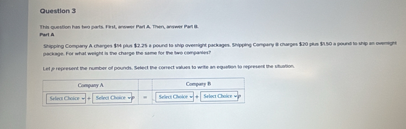 This question has two parts. First, answer Part A. Then, answer Part B. 
Part A 
Shipping Company A charges $14 plus $2.25 a pound to ship overnight packages. Shipping Company B charges $20 plus $1.50 a pound to ship an ovemight 
package. For what weight is the charge the same for the two companies? 
Let p represent the number of pounds. Select the correct values to write an equation to represent the situation.