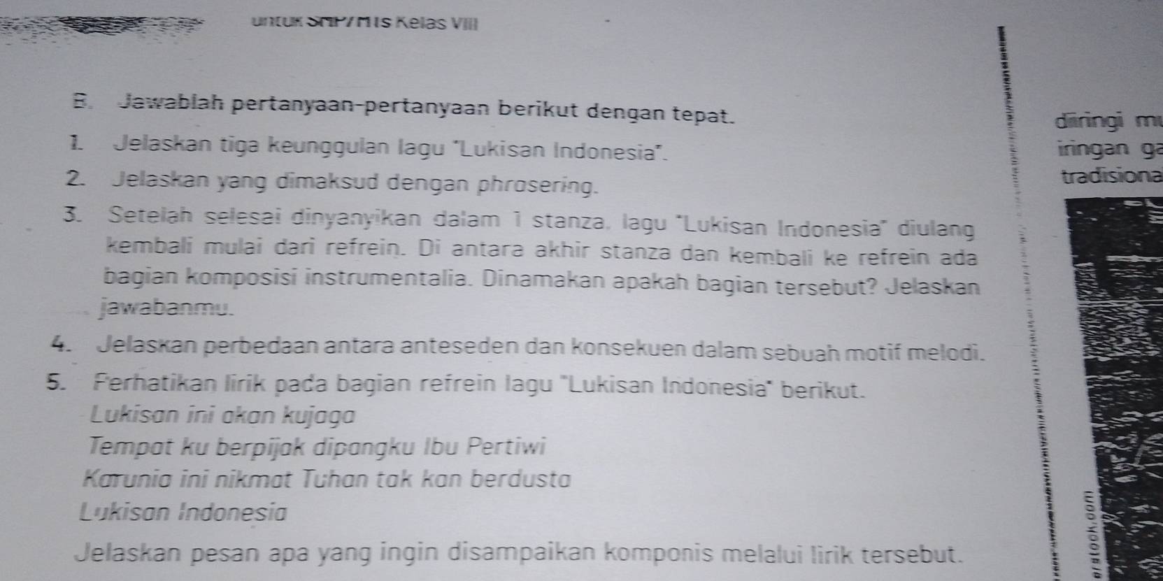 untuk SrP/M s Kelas VIII 
B Jawablah pertanyaan-pertanyaan berikut dengan tepat. 
diiringi m 
1. Jelaskan tiga keunggulan lagu ''Lukisan Indonesia''. iringan ga 
2. Jelaskan yang dimaksud dengan phrosering. tradisiona 
3. Setelah selesai dinyanyikan dalam 1 stanza, lagu ''Lukisan Indonesia'' diulang 
kembali mulai dari refrein. Di antara akhir stanza dan kembali ke refrein ada 
bagian komposisi instrumentalia. Dinamakan apakah bagian tersebut? Jelaskan 
jawabanmu. 
4. Jelaskan perbedaan antara anteseden dan konsekuen dalam sebuah motif melodi. 
5. Perhatikan lirik pada bagian refrein lagu ''Lukisan Indonesia'' berikut. 
Lukisan ini akan kujaga 
Tempat ku berpijak dipangku Ibu Pertiwi 
Karunia ini nikmat Tuhan tak kan berdusta 
Lukisan Indonesia 
Jelaskan pesan apa yang ingin disampaikan komponis melalui lirik tersebut.