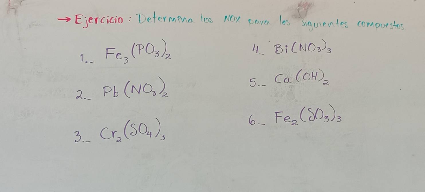 Ejercicio : Determing los NOy eara los siquientes comovestos 
1. Fe_3(PO_3)_2
4. Bi(NO_3)_3
2. Pb(NO_3)_2
5. Ca(OH)_2
6. Fe_2(SO_3)_3
3. Cr_2(SO_4)_3