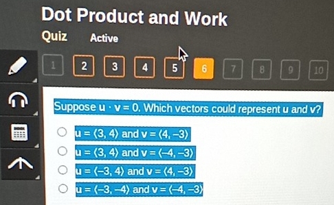 Dot Product and Work
Quiz Active
1 2 3 4 5 6 7 8 9 10
Suppose u· v=0. Which vectors could represent u and v?
u=(3,4) and v=langle 4,-3rangle
u=langle 3,4rangle and v=langle -4,-3rangle
u=langle -3,4rangle and v=langle 4,-3rangle
u=langle -3,-4rangle and v=langle -4,-3rangle