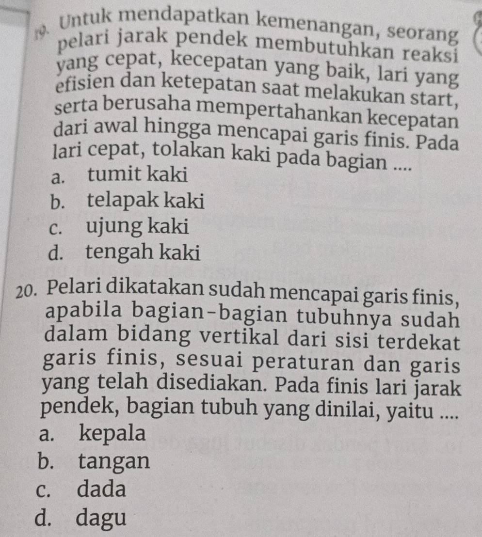 Untuk mendapatkan kemenangan, seorang
pelari jarak pendek membutuhkan reaksi
yang cepat, kecepatan yang baik, lari yang
efisien dan ketepatan saat melakukan start,
serta berusaha mempertahankan kecepatan
dari awal hingga mencapai garis finis. Pada
lari cepat, tolakan kaki pada bagian ....
a. tumit kaki
b. telapak kaki
c. ujung kaki
d. tengah kaki
20. Pelari dikatakan sudah mencapai garis finis,
apabila bagian-bagian tubuhnya sudah
dalam bidang vertikal dari sisi terdekat
garis finis, sesuai peraturan dan garis
yang telah disediakan. Pada finis lari jarak
pendek, bagian tubuh yang dinilai, yaitu ....
a. kepala
b. tangan
c. dada
d. dagu