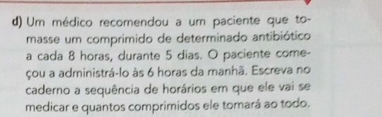 Um médico recomendou a um paciente que to- 
masse um comprimido de determinado antibiótico 
a cada 8 horas, durante 5 dias. O paciente come- 
çou a administrá-lo às 6 horas da manhã. Escreva no 
caderno a sequência de horários em que ele vaí se 
medicar e quantos comprimidos ele tomará ao todo.