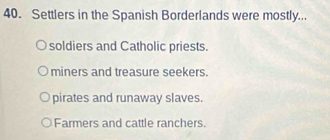 Settlers in the Spanish Borderlands were mostly...
soldiers and Catholic priests.
miners and treasure seekers.
pirates and runaway slaves.
Farmers and cattle ranchers.