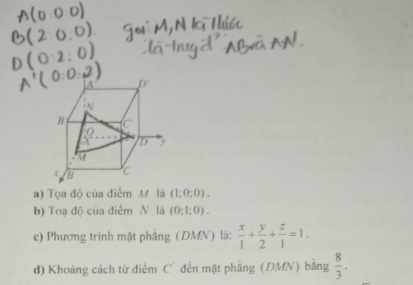 Tọa độ của điểm M là (1:0:0).
b) Toạ độ của điểm N là (0:1:0).
c) Phương trình mặt phẳng (DMN) là:  x/1 + y/2 + z/1 =1.
d) Khoảng cách từ điểm C' đến mặt phẳng (DMN) bằng  8/3 .