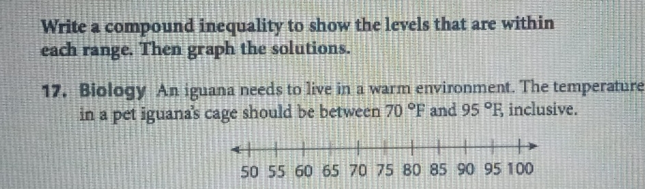 Write a compound inequality to show the levels that are within 
each range. Then graph the solutions. 
17. Biology An iguana needs to live in a warm environment. The temperature 
in a pet iguana's cage should be between 70°F and 95°F, inclusive.