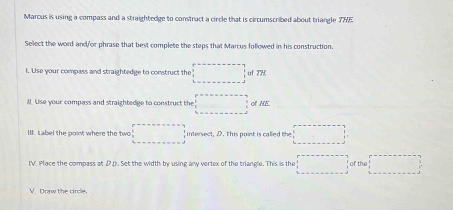 Marcus is using a compass and a straightedge to construct a circle that is circumscribed about triangle THE. 
Select the word and/or phrase that best complete the steps that Marcus followed in his construction. 
1. Use your compass and straightedge to construct the frac  of TH 
//. Use your compass and straightedge to construct the □ of HE. 
III. Label the point where the two □ intersect, D. This point is called the □ 
IV. Place the compass at D D. Set the width by using any vertex of the triangle. This is the □ of the x_□ 
V. Draw the circle.