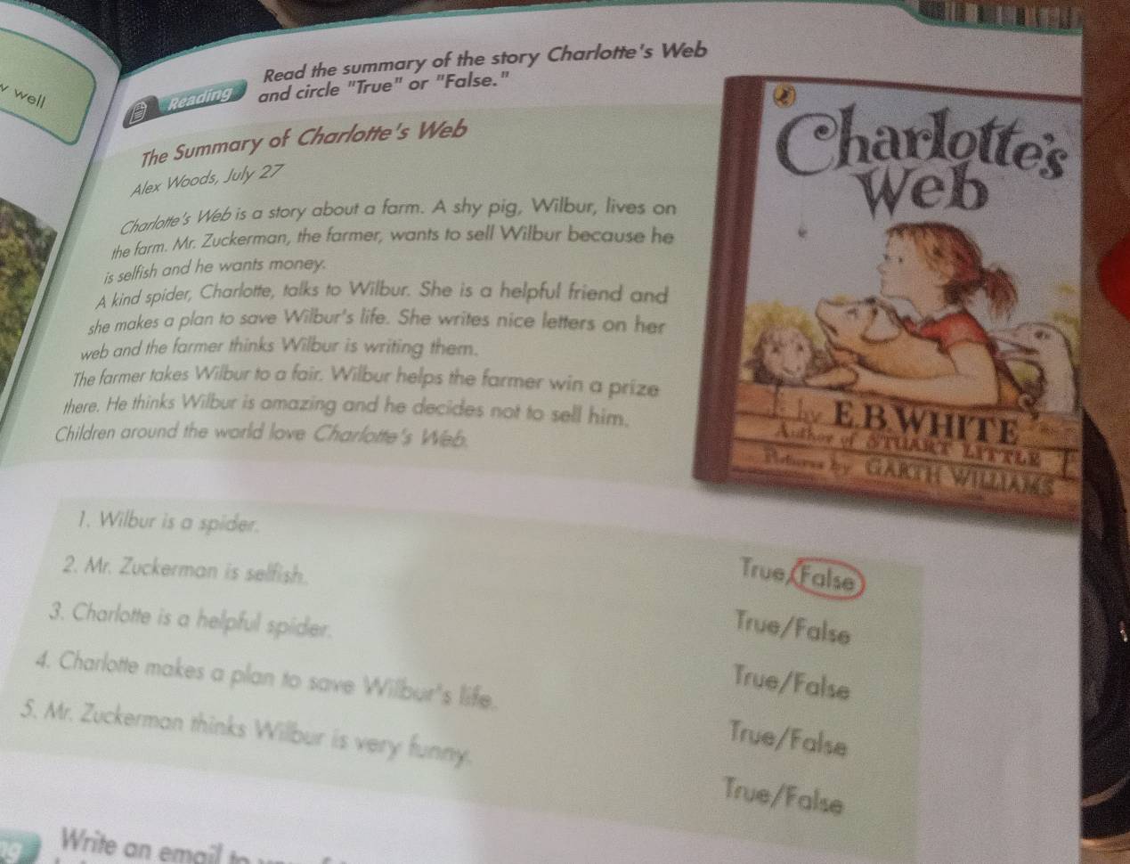 Read the summary of the story Charlotte's Web
v well
Reading and circle "True" or "False."
The Summary of Charlotte's Web 
Alex Woods, July 27
Charlotte's Web is a story about a farm. A shy pig, Wilbur, lives on
the farm. Mr. Zuckerman, the farmer, wants to sell Wilbur because he
is selfish and he wants money.
A kind spider, Charlotte, talks to Wilbur. She is a helpful friend and
she makes a plan to save Wilbur's life. She writes nice letters on her
web and the farmer thinks Wilbur is writing them.
The farmer takes Wilbur to a fair. Wilbur helps the farmer win a prize
there. He thinks Wilbur is amazing and he decides not to sell him.
Children around the world love Charlotte's Web.
1. Wilbur is a spider.
2. Mr. Zuckerman is selfish.
True False
3. Charlotte is a helpful spider.
True/False
4. Charlotte makes a plan to save Willbur's life.
True/False
5. Mr. Zuckerman thinks Willbur is very funny.
True/False
True/False
Write an email tr