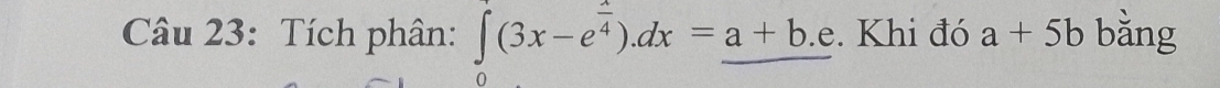 Tích phân: ∈tlimits _0(3x-e^(frac x)4).dx=_ a+b.e. Khi đó a+5b bằng