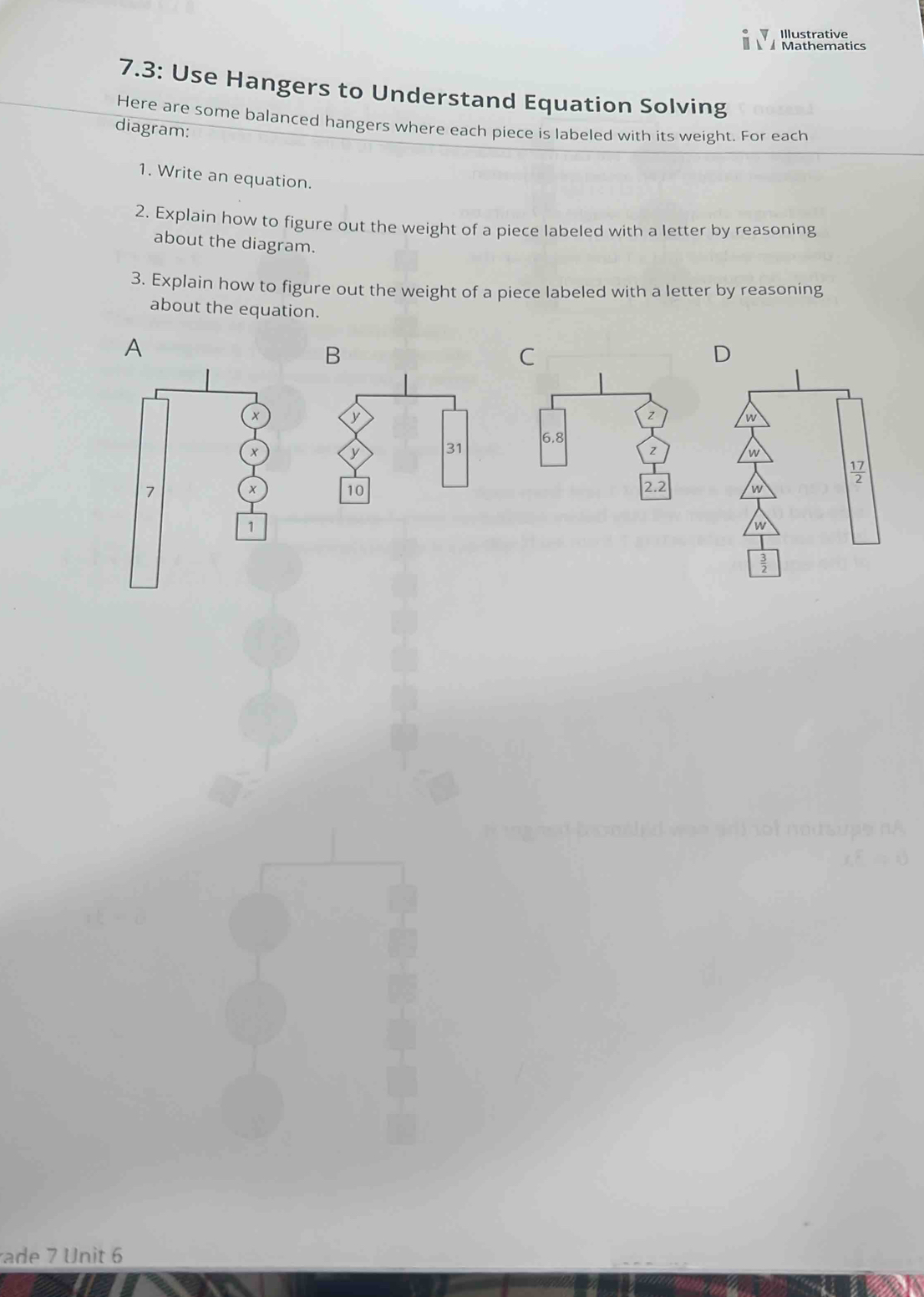 Illustrative
Mathematics
7.3: Use Hangers to Understand Equation Solving
Here are some balanced hangers where each piece is labeled with its weight. For each
diagram:
1. Write an equation.
2. Explain how to figure out the weight of a piece labeled with a letter by reasoning
about the diagram.
3. Explain how to figure out the weight of a piece labeled with a letter by reasoning
about the equation.
A
B
C
x
y
z
y 31 6.8
z
7
x
10 2.2 
1
ade 7 Unit 6