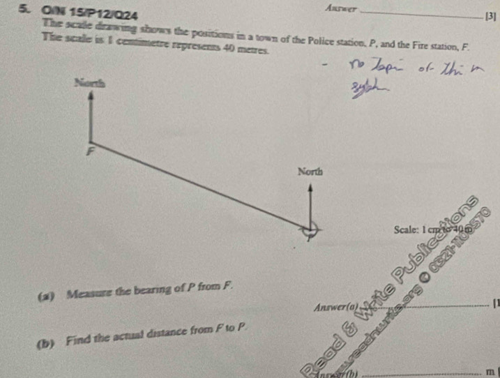 Answer_ [3] 
5. OIN 15/P12/Q24 
The scale drawing shows the positions in a town of the Police station, P, and the Fire station, F. 
The scale is 1 cenimetre represents 40 metres. 
North
F
North 
Scale: tions 
005T
c21
(2) Measure the bearing of P from F. 
Answer(a) 
[1 
(b) Find the actual distance from F to P T ể 
a 
_ m