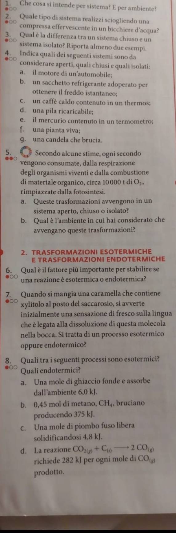 Che cosa si intende per sistema? E per ambiente?
2. Quale tipo di sistema realizzi sciogliendo una
compressa effervescente in un bicchiere d'acqua?
3. Qual è la differenza tra un sistema chiuso e un
sistema isolato? Riporta almeno due esempi.
4. Indica quali dei seguenti sistemi sono da
considerare aperti, quali chiusi e quali isolati:
a. il motore di un’automobile;
b. un sacchetto refrigerante adoperato per
ottenere il freddo istantaneo;
C. un caffè caldo contenuto in un thermos;
d. una pila ricaricabile;
e. il mercurio contenuto in un termometro;
f. una pianta viva;
g. una candela che brucia.
5. Secondo alcune stime, ogni secondo
vengono consumate, dalla respirazione
degli organismi viventi e dalla combustione
di materiale organico, circa 10 000 t di O₂,
rimpiazzate dalla fotosintesi.
a. Queste trasformazioni avvengono in un
sistema aperto, chiuso o isolato?
b. Qual è l’ambiente in cui hai considerato che
avvengano queste trasformazioni?
2. TRASFORMAZIONI ESOTERMICHE
E TRASFORMAZIONI ENDOTERMICHE
6. Qual è il fattore più importante per stabilire se
una reazione è esotermica o endotermica?
7. Quando si mangia una caramella che contiene
xylitolo al posto del saccarosio, si avverte
inizialmente una sensazione di fresco sulla lingua
che è legata alla dissoluzione di questa molecola
nella bocca. Si tratta di un processo esotermico
oppure endotermico?
8. Quali tra i seguenti processi sono esotermici?
Quali endotermici?
a. Una mole di ghiaccio fonde e assorbe
dall'ambiente 6,0 kJ.
b. 0,45 mol di metano, CH₄, bruciano
producendo 375 kJ.
c. Una mole di piombo fuso libera
solidificandosi 4,8 kJ.
d. La reazione CO_2(g)+C_(s)to 2CO_(g)
richiede 282 kJ per ogni mole di CO_(g)
prodotto.